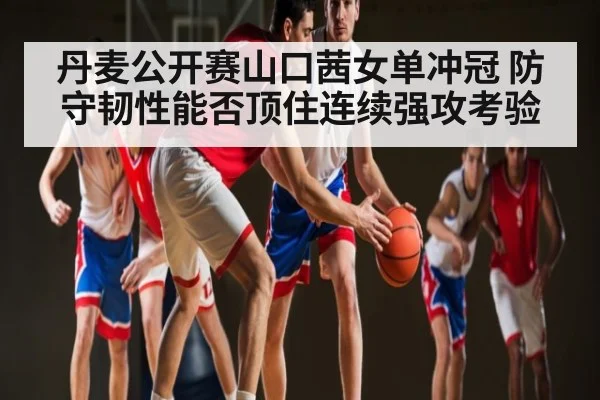 丹麦公开赛山口茜女单冲冠 防守韧性能否顶住连续强攻考验
